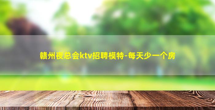 赣州夜总会ktv招聘模特-每天少一个房